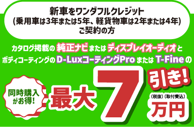 ワンダフルクレジット(乗用車は3年または5年、軽貨物車は2年または4年)を新車でご契約の方、カタログ掲載の純正ナビまたはディスプレイオーディオとボディコーティングの同時購入がお得!　最大7万円(税抜・取付費込)引き!